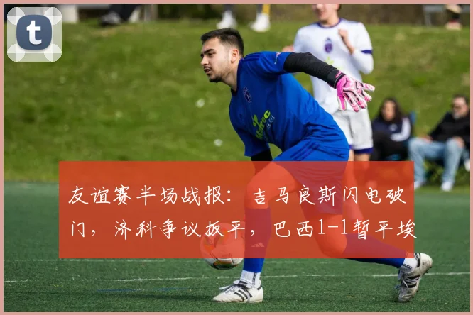 友谊赛半场战报：吉马良斯闪电破门，济科争议扳平，巴西1-1暂平埃及