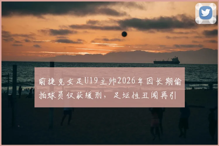 前捷克女足U19主帅2026年因长期偷拍球员仅获缓刑，足坛性丑闻再引青少年运动员安全担忧