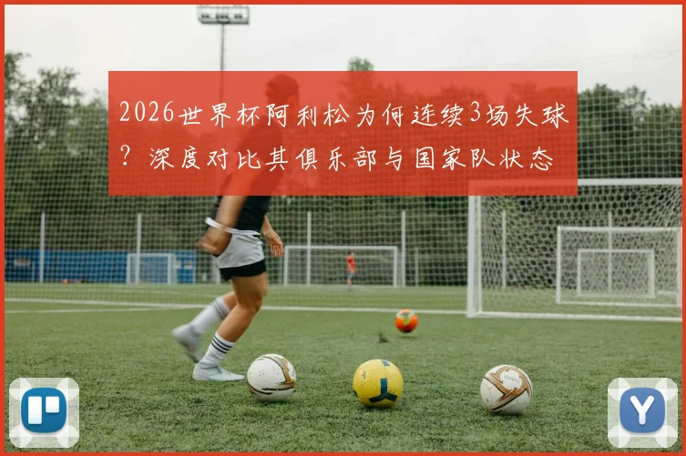 2026世界杯阿利松为何连续3场失球？深度对比其俱乐部与国家队状态，分析巴西门将位置隐患