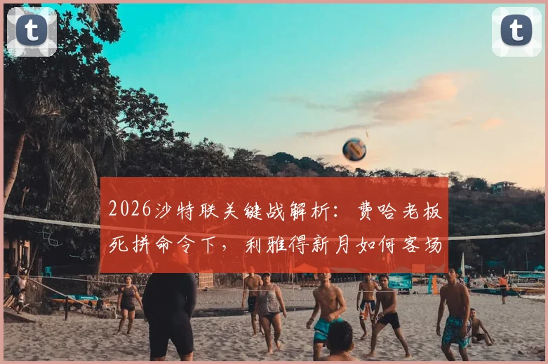 2026沙特联关键战解析:费哈老板死拼命令下,利雅得新月如何客场取胜保住争冠希望?