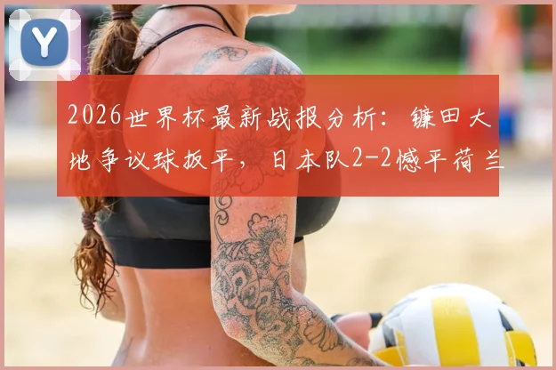 2026世界杯最新战报分析:镰田大地争议球扳平,日本队2-2憾平荷兰全过程回顾