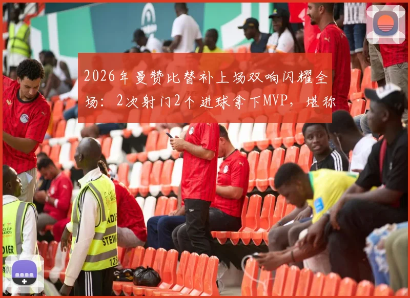 2026年曼赞比替补上场双响闪耀全场：2次射门2个进球拿下MVP，堪称效率之王！