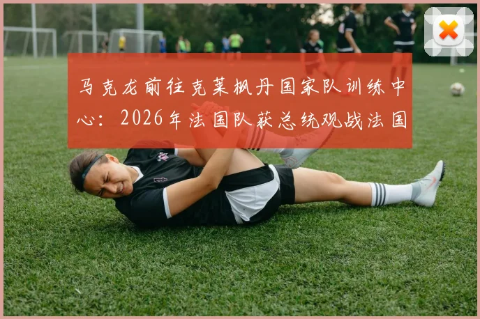 马克龙前往克莱枫丹国家队训练中心：2026年法国队获总统观战法国杯后现场鼓劲，法媒披露行程详情
