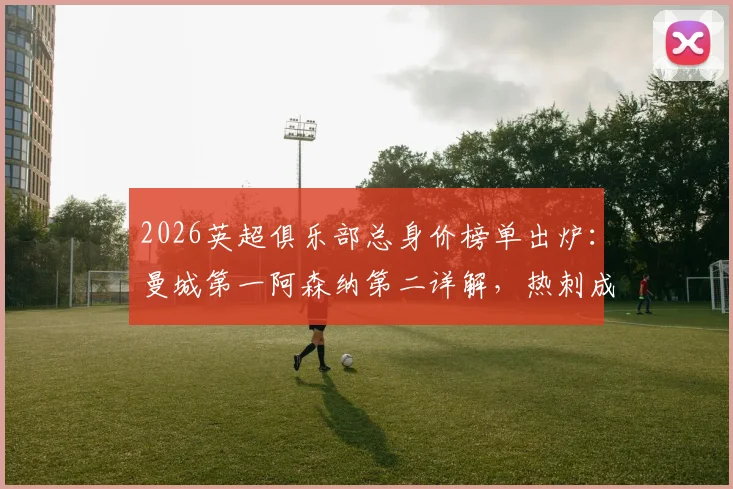 2026英超俱乐部总身价榜单出炉:曼城第一阿森纳第二详解,热刺成跌幅最大球队原因分析