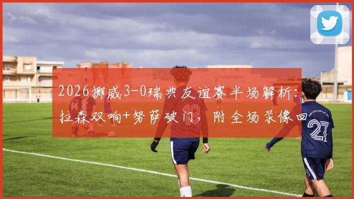 2026挪威3-0瑞典友谊赛半场解析：拉森双响+努萨破门，附全场录像回放与战术要点回顾