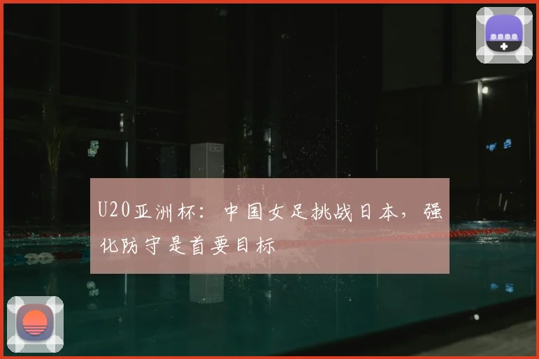 U20亚洲杯：中国女足挑战日本，强化防守是首要目标