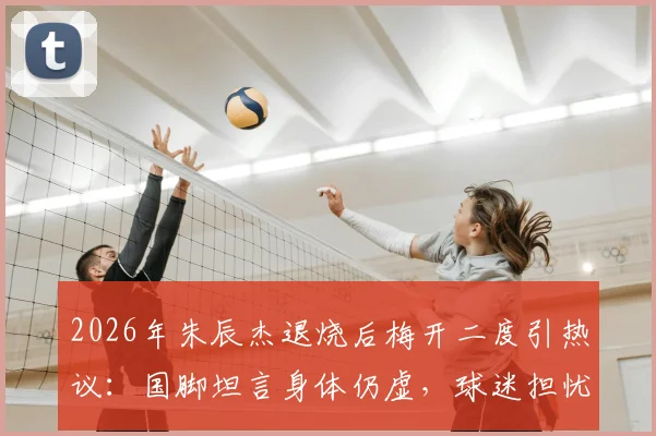 2026年朱辰杰退烧后梅开二度引热议：国脚坦言身体仍虚，球迷担忧状态持续性
