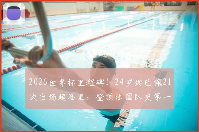 2026世界杯里程碑！24岁姆巴佩21次出场超洛里，登顶法国队史第一，未来能破多少纪录？