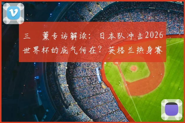 三笘薰专访解读：日本队冲击2026世界杯的底气何在？英格兰热身赛成关键信心来源