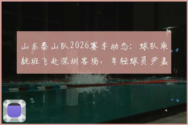 山东泰山队2026赛季动态：球队乘航班飞赴深圳客场，年轻球员尹嘉熙继续随队出征，最新行程与赛前备战消息汇总