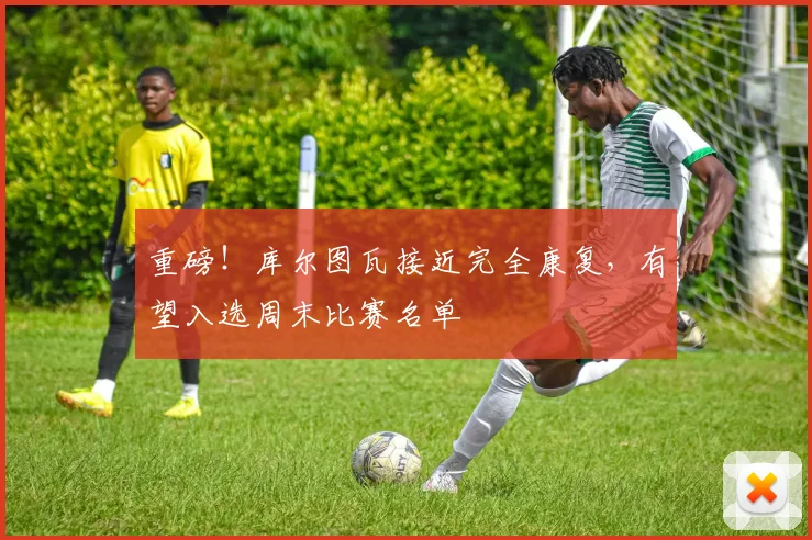 重磅!库尔图瓦接近完全康复,有望入选周末比赛名单