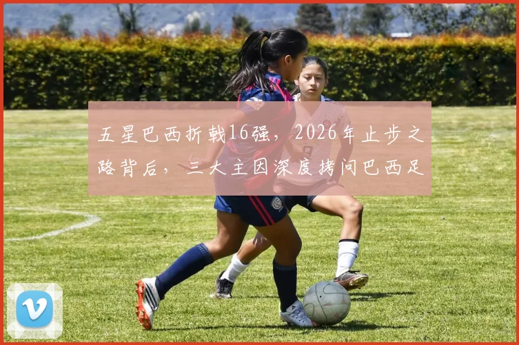 五星巴西折戟16强，2026年止步之路背后，三大主因深度拷问巴西足球