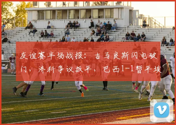友谊赛半场战报:吉马良斯闪电破门,济科争议扳平,巴西1-1暂平埃及