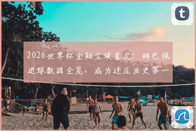2026世界杯金靴尘埃落定：姆巴佩进球数据全览，成为连庄历史第一人，与前辈纪录对比深度分析