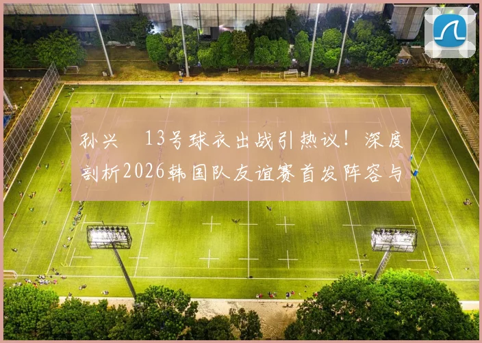 孙兴慜13号球衣出战引热议！深度剖析2026韩国队友谊赛首发阵容与金玟哉替补战术考量